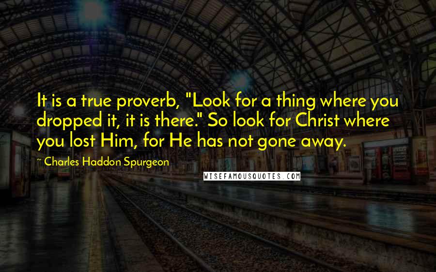 Charles Haddon Spurgeon Quotes: It is a true proverb, "Look for a thing where you dropped it, it is there." So look for Christ where you lost Him, for He has not gone away.