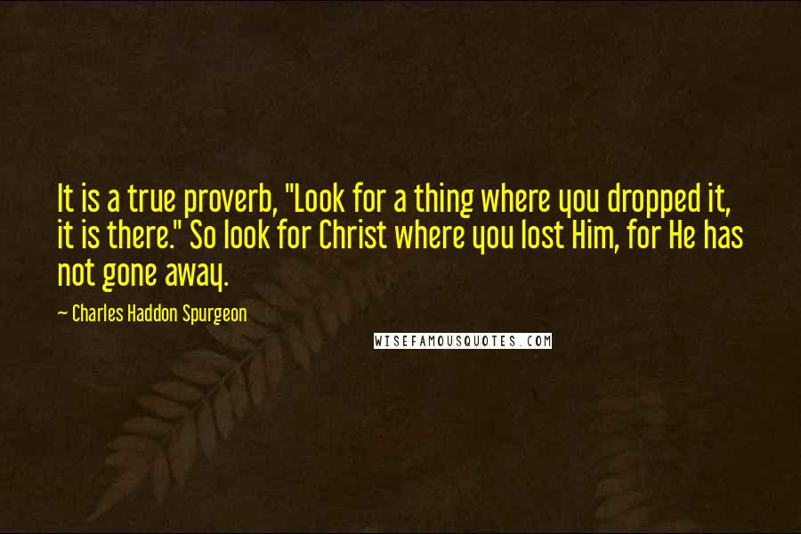 Charles Haddon Spurgeon Quotes: It is a true proverb, "Look for a thing where you dropped it, it is there." So look for Christ where you lost Him, for He has not gone away.