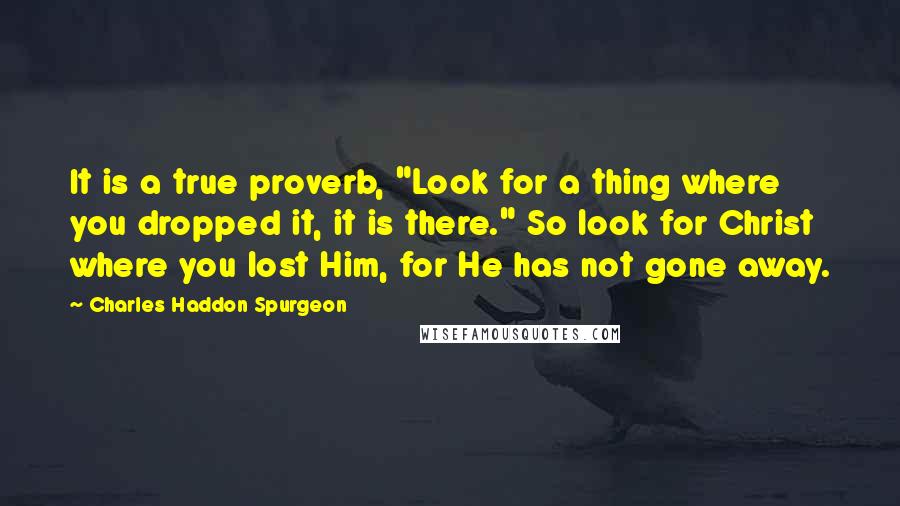 Charles Haddon Spurgeon Quotes: It is a true proverb, "Look for a thing where you dropped it, it is there." So look for Christ where you lost Him, for He has not gone away.