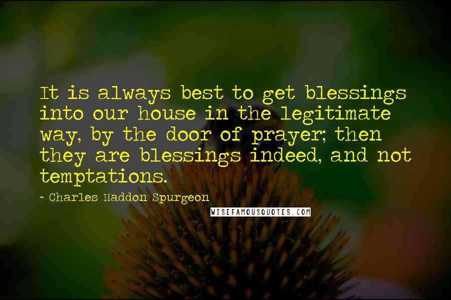 Charles Haddon Spurgeon Quotes: It is always best to get blessings into our house in the legitimate way, by the door of prayer; then they are blessings indeed, and not temptations.