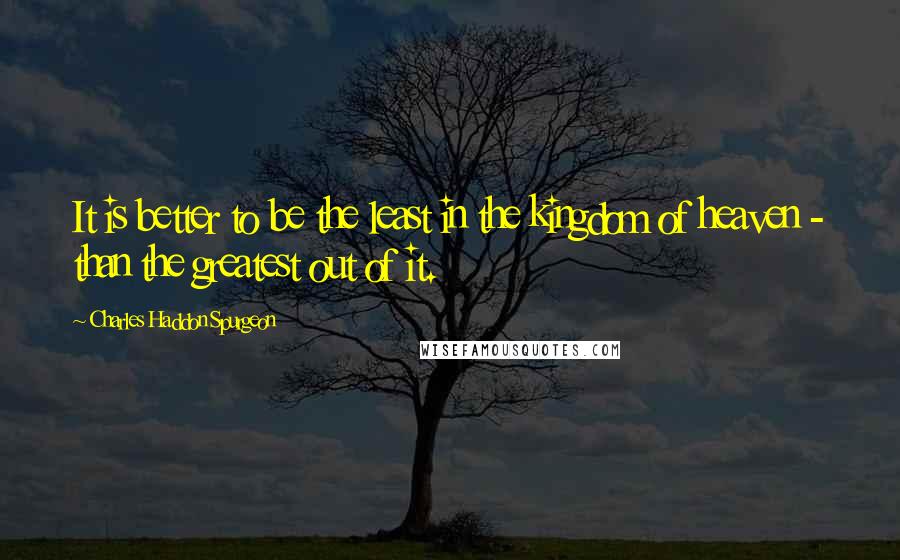 Charles Haddon Spurgeon Quotes: It is better to be the least in the kingdom of heaven - than the greatest out of it.