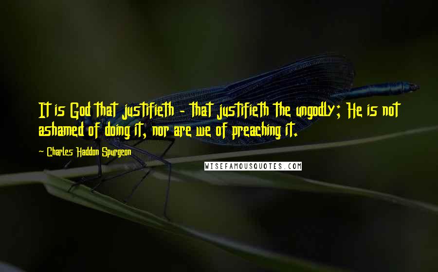 Charles Haddon Spurgeon Quotes: It is God that justifieth - that justifieth the ungodly; He is not ashamed of doing it, nor are we of preaching it.