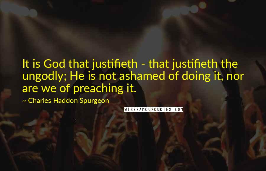 Charles Haddon Spurgeon Quotes: It is God that justifieth - that justifieth the ungodly; He is not ashamed of doing it, nor are we of preaching it.