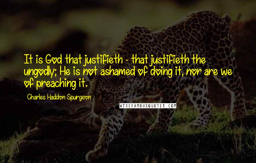 Charles Haddon Spurgeon Quotes: It is God that justifieth - that justifieth the ungodly; He is not ashamed of doing it, nor are we of preaching it.