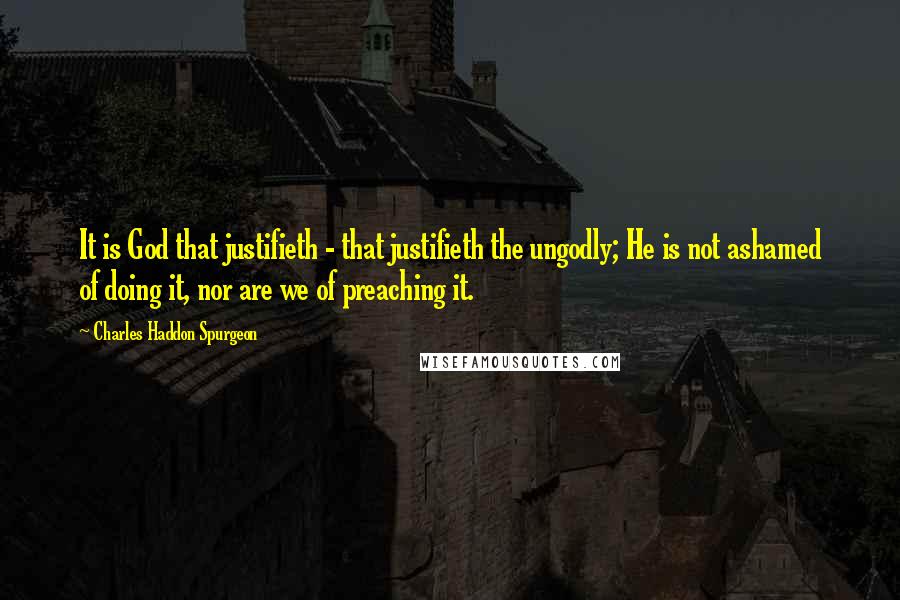 Charles Haddon Spurgeon Quotes: It is God that justifieth - that justifieth the ungodly; He is not ashamed of doing it, nor are we of preaching it.