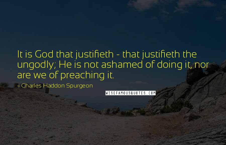 Charles Haddon Spurgeon Quotes: It is God that justifieth - that justifieth the ungodly; He is not ashamed of doing it, nor are we of preaching it.