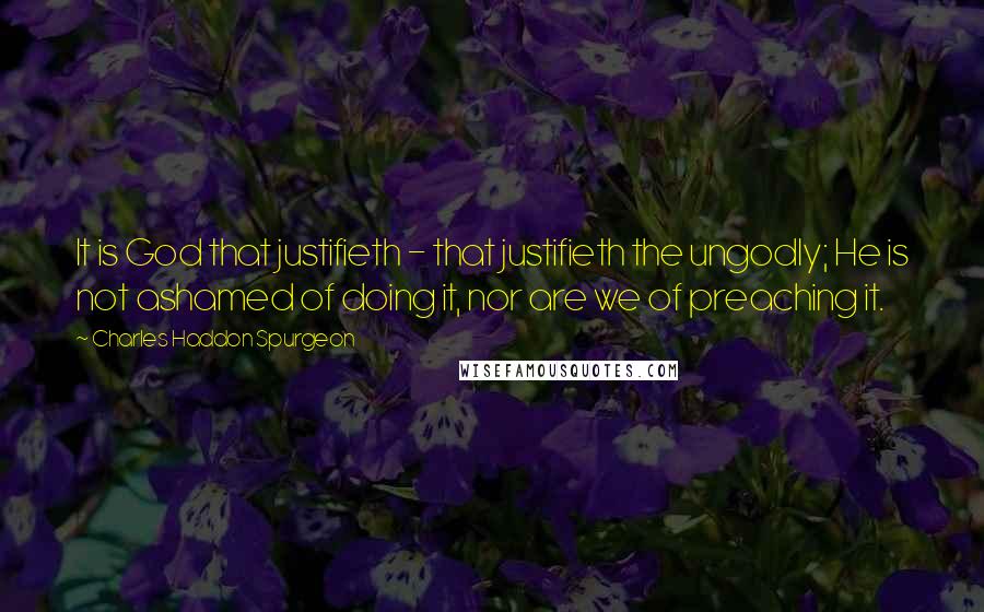 Charles Haddon Spurgeon Quotes: It is God that justifieth - that justifieth the ungodly; He is not ashamed of doing it, nor are we of preaching it.