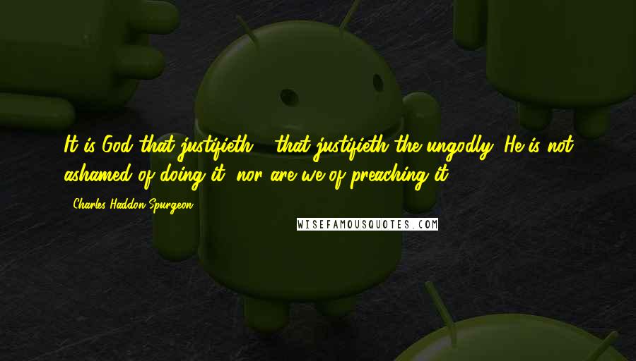 Charles Haddon Spurgeon Quotes: It is God that justifieth - that justifieth the ungodly; He is not ashamed of doing it, nor are we of preaching it.