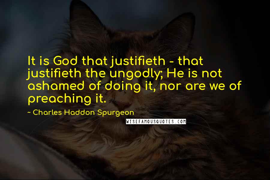 Charles Haddon Spurgeon Quotes: It is God that justifieth - that justifieth the ungodly; He is not ashamed of doing it, nor are we of preaching it.