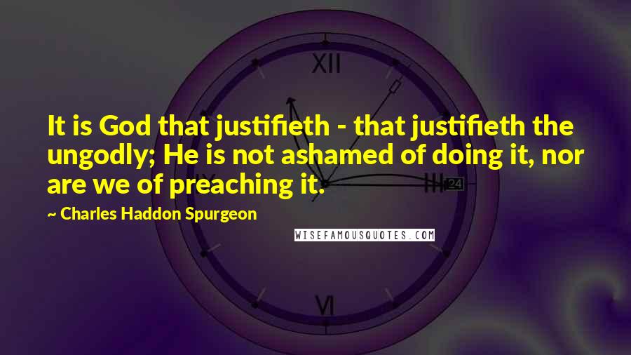 Charles Haddon Spurgeon Quotes: It is God that justifieth - that justifieth the ungodly; He is not ashamed of doing it, nor are we of preaching it.
