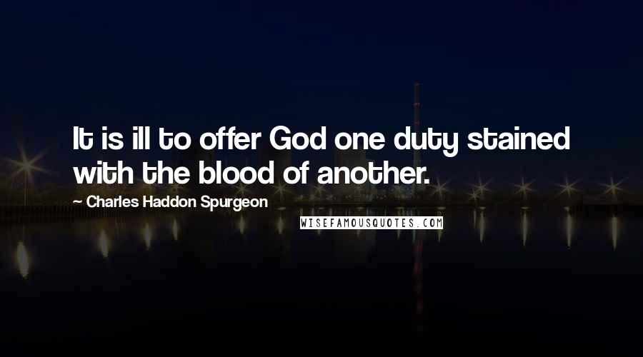 Charles Haddon Spurgeon Quotes: It is ill to offer God one duty stained with the blood of another.