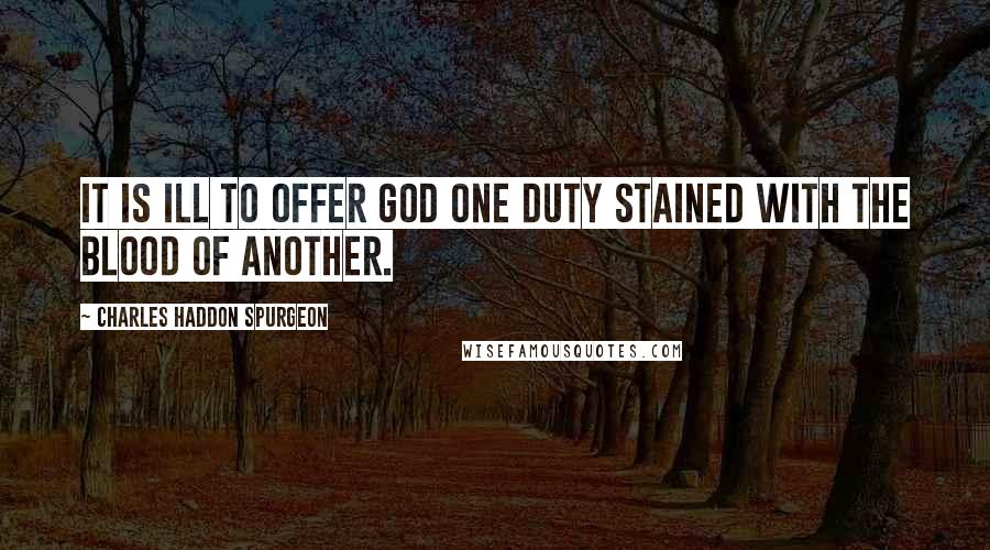 Charles Haddon Spurgeon Quotes: It is ill to offer God one duty stained with the blood of another.