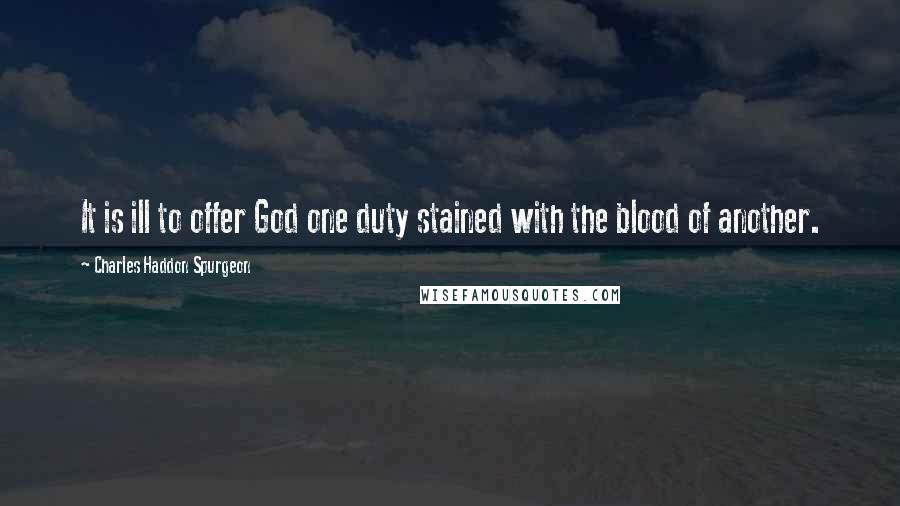 Charles Haddon Spurgeon Quotes: It is ill to offer God one duty stained with the blood of another.