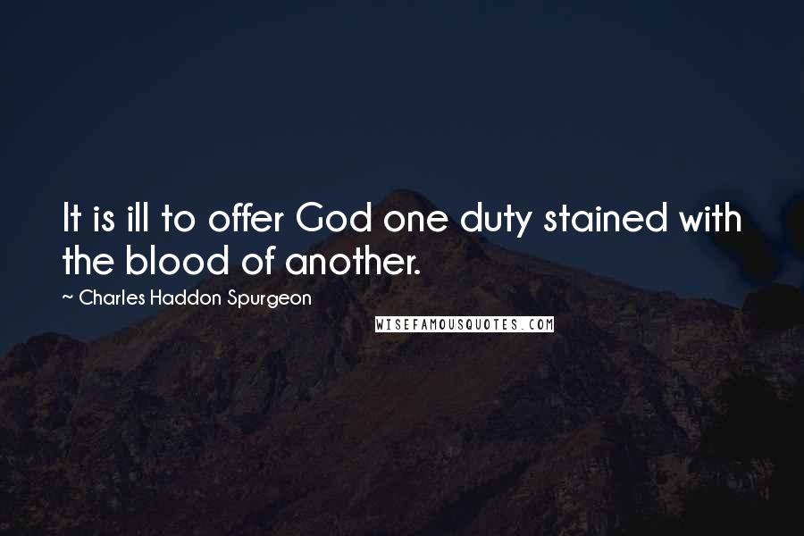 Charles Haddon Spurgeon Quotes: It is ill to offer God one duty stained with the blood of another.