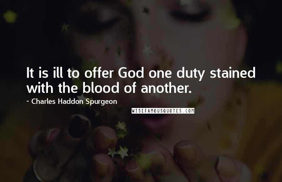 Charles Haddon Spurgeon Quotes: It is ill to offer God one duty stained with the blood of another.