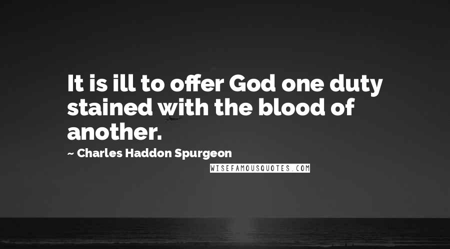 Charles Haddon Spurgeon Quotes: It is ill to offer God one duty stained with the blood of another.