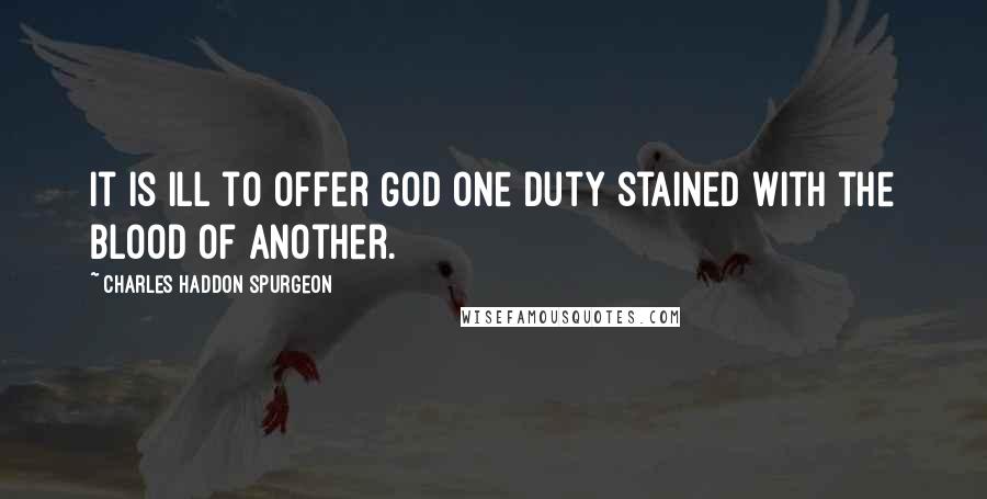 Charles Haddon Spurgeon Quotes: It is ill to offer God one duty stained with the blood of another.