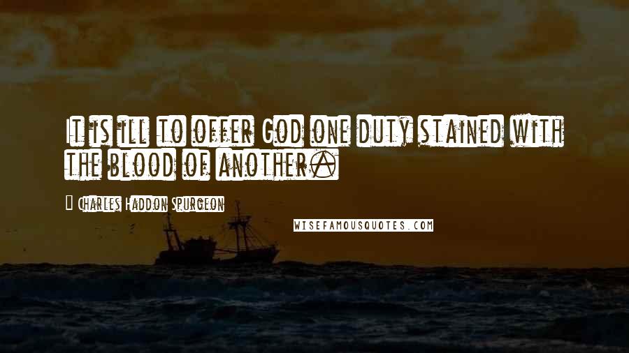 Charles Haddon Spurgeon Quotes: It is ill to offer God one duty stained with the blood of another.