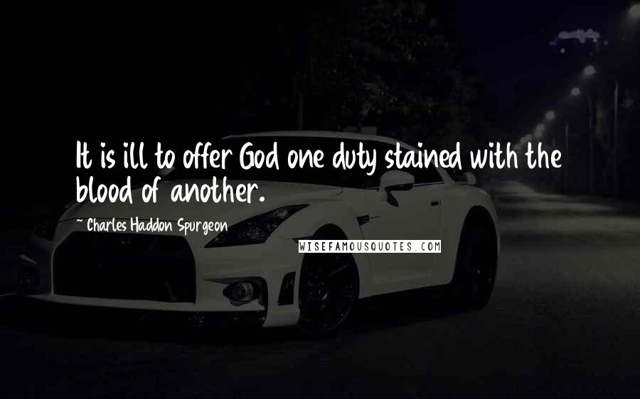 Charles Haddon Spurgeon Quotes: It is ill to offer God one duty stained with the blood of another.