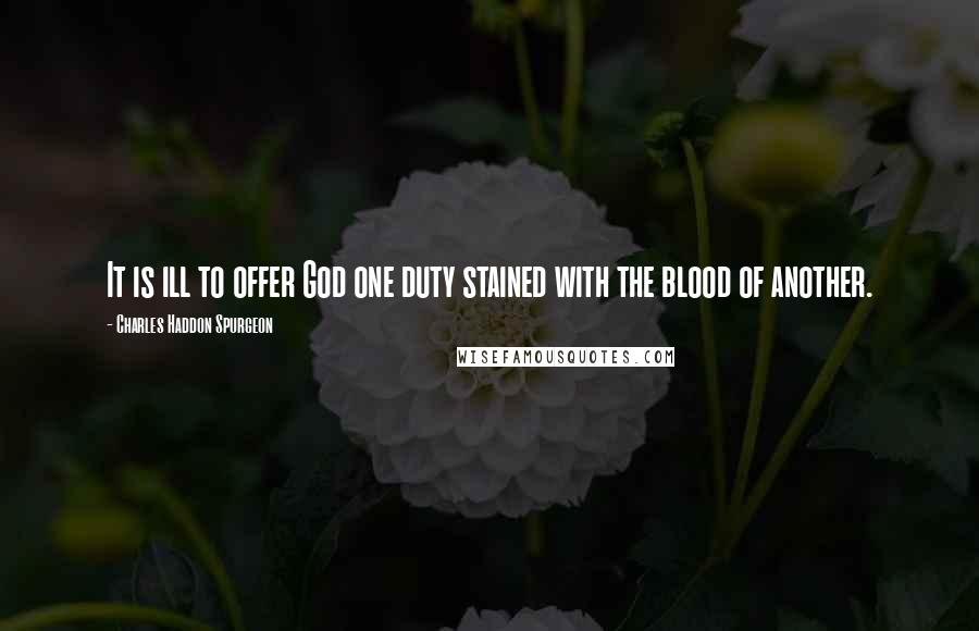 Charles Haddon Spurgeon Quotes: It is ill to offer God one duty stained with the blood of another.