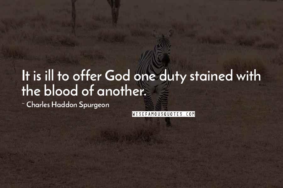 Charles Haddon Spurgeon Quotes: It is ill to offer God one duty stained with the blood of another.