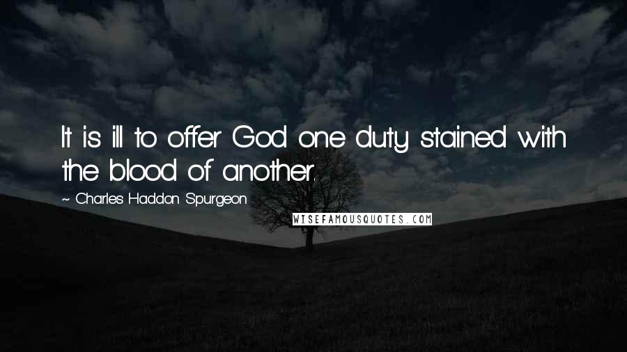 Charles Haddon Spurgeon Quotes: It is ill to offer God one duty stained with the blood of another.