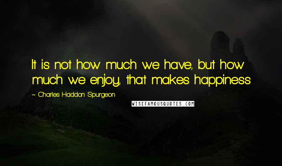 Charles Haddon Spurgeon Quotes: It is not how much we have, but how much we enjoy, that makes happiness