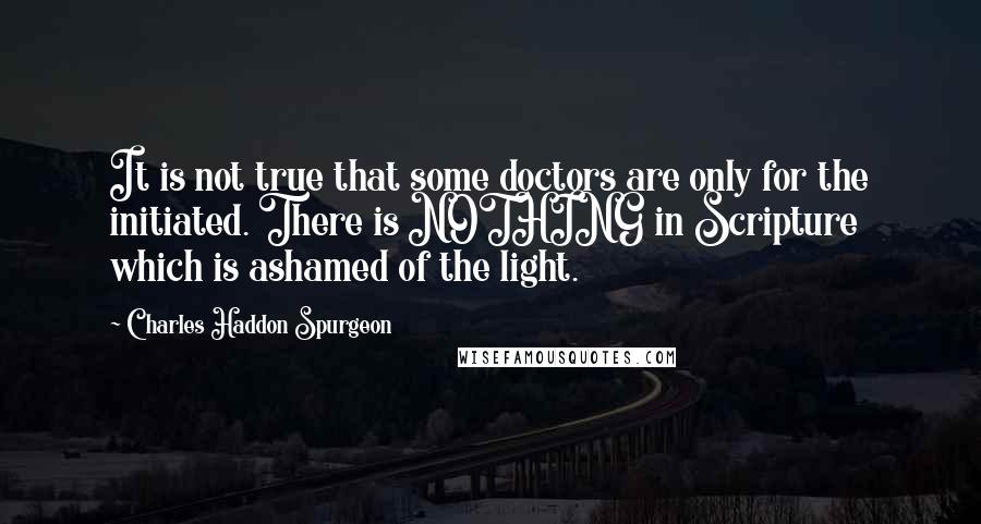Charles Haddon Spurgeon Quotes: It is not true that some doctors are only for the initiated. There is NOTHING in Scripture which is ashamed of the light.
