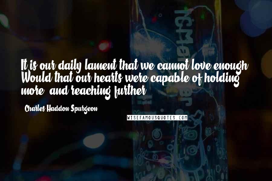 Charles Haddon Spurgeon Quotes: It is our daily lament that we cannot love enough. Would that our hearts were capable of holding more, and reaching further.