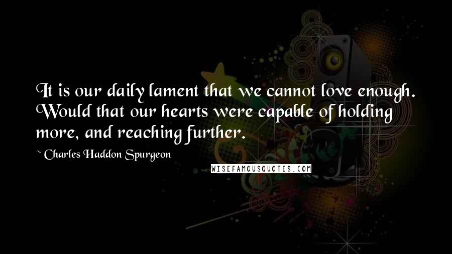 Charles Haddon Spurgeon Quotes: It is our daily lament that we cannot love enough. Would that our hearts were capable of holding more, and reaching further.