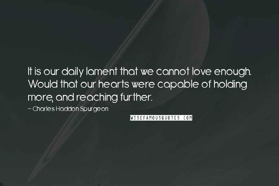 Charles Haddon Spurgeon Quotes: It is our daily lament that we cannot love enough. Would that our hearts were capable of holding more, and reaching further.