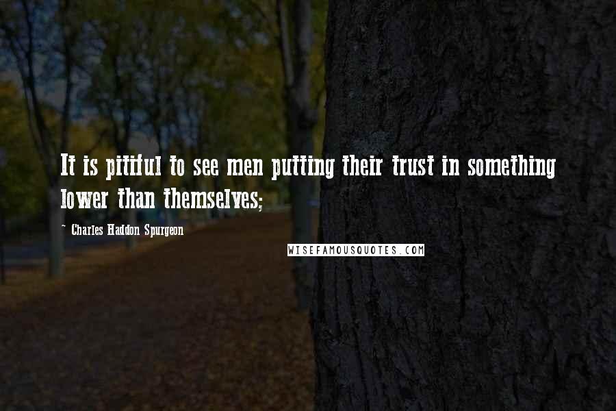 Charles Haddon Spurgeon Quotes: It is pitiful to see men putting their trust in something lower than themselves;