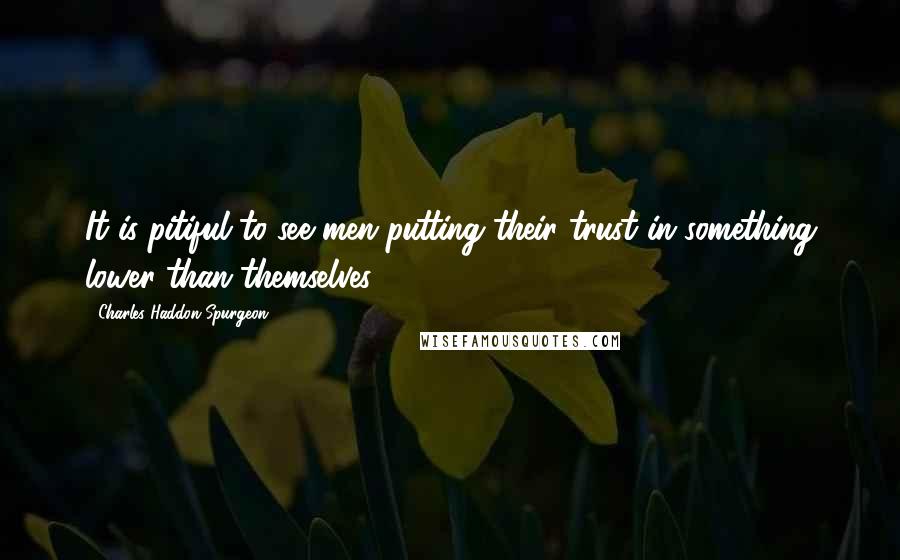 Charles Haddon Spurgeon Quotes: It is pitiful to see men putting their trust in something lower than themselves;
