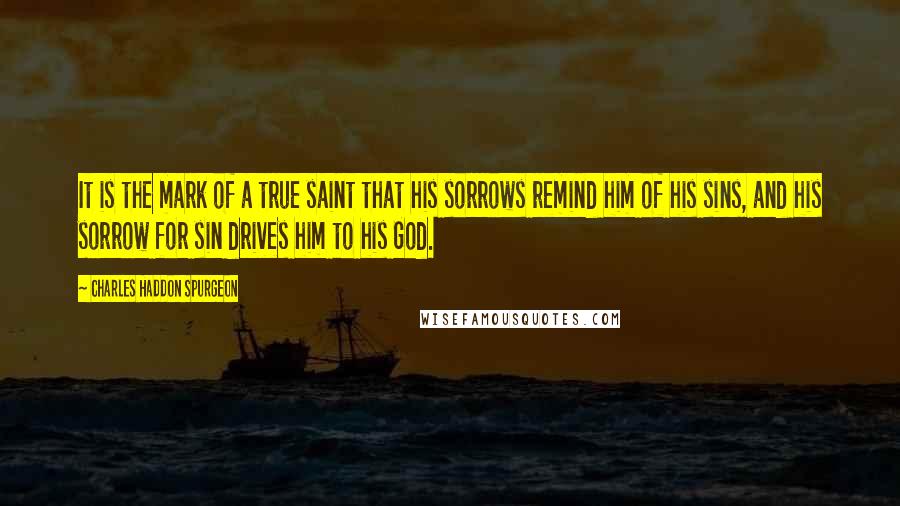 Charles Haddon Spurgeon Quotes: It is the mark of a true saint that his sorrows remind him of his sins, and his sorrow for sin drives him to his God.