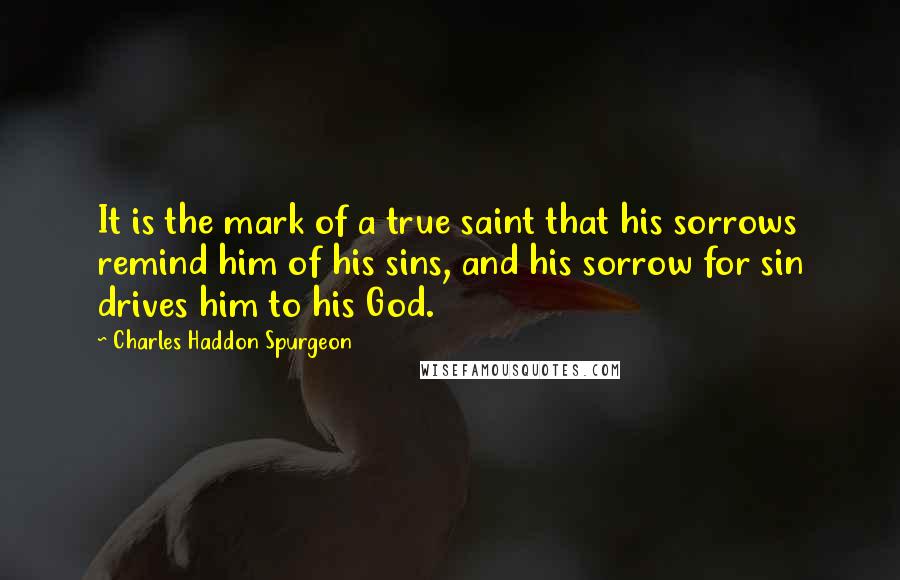 Charles Haddon Spurgeon Quotes: It is the mark of a true saint that his sorrows remind him of his sins, and his sorrow for sin drives him to his God.