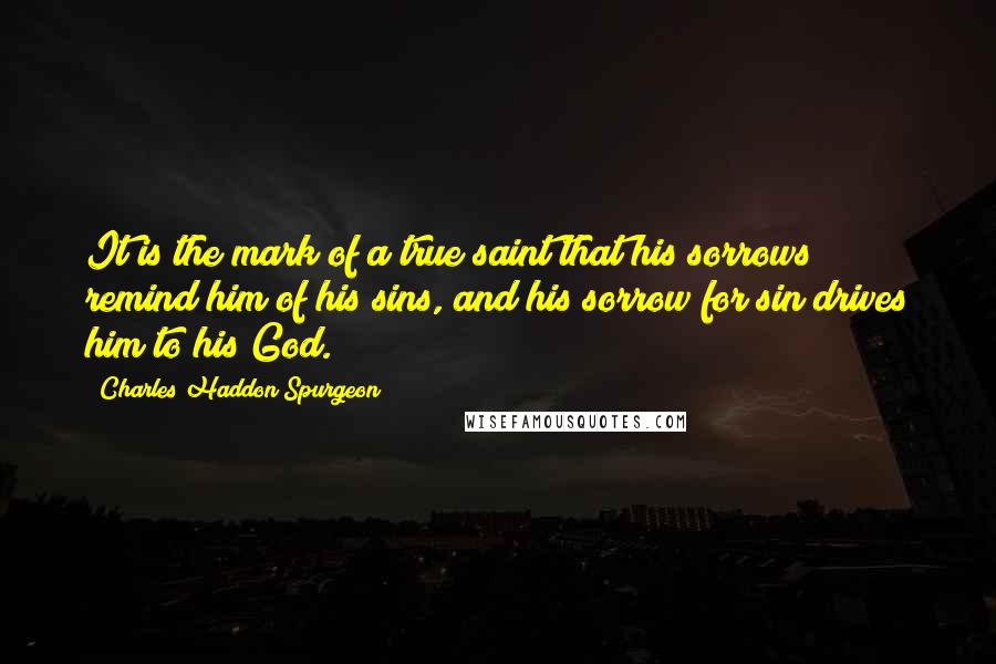 Charles Haddon Spurgeon Quotes: It is the mark of a true saint that his sorrows remind him of his sins, and his sorrow for sin drives him to his God.