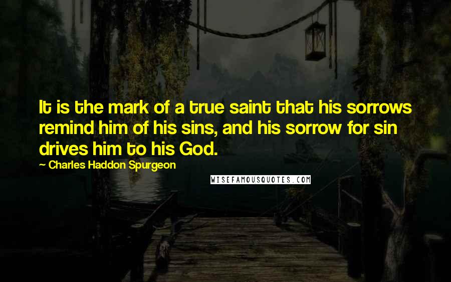 Charles Haddon Spurgeon Quotes: It is the mark of a true saint that his sorrows remind him of his sins, and his sorrow for sin drives him to his God.