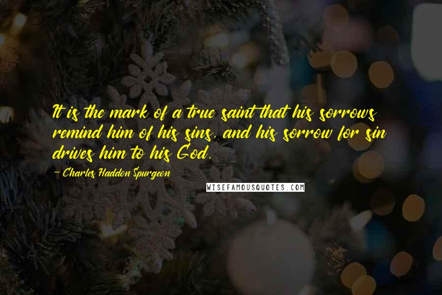 Charles Haddon Spurgeon Quotes: It is the mark of a true saint that his sorrows remind him of his sins, and his sorrow for sin drives him to his God.