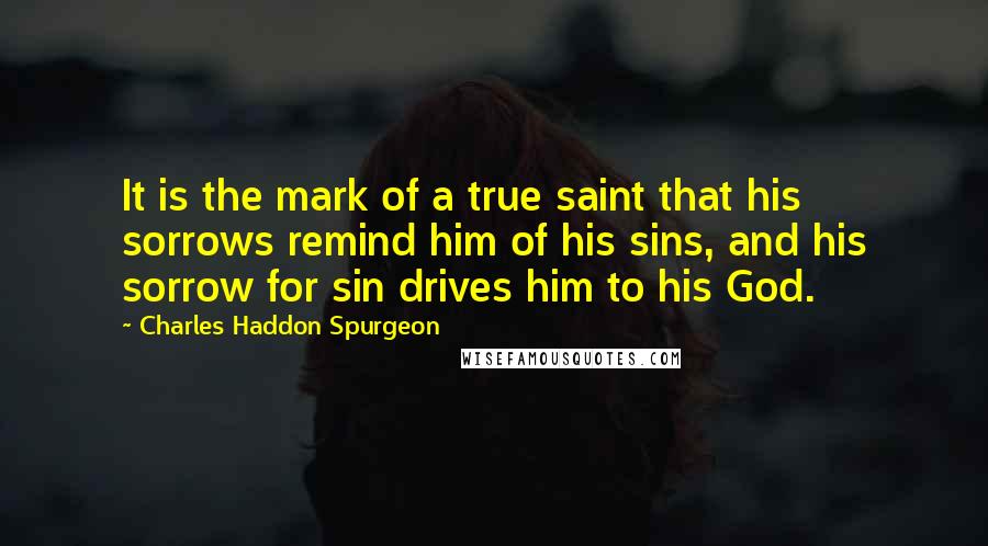 Charles Haddon Spurgeon Quotes: It is the mark of a true saint that his sorrows remind him of his sins, and his sorrow for sin drives him to his God.