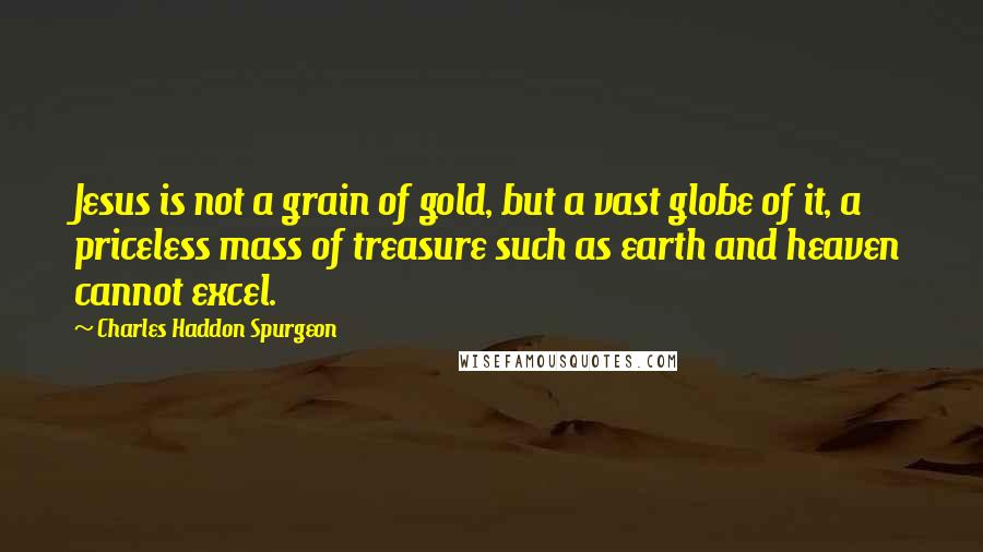 Charles Haddon Spurgeon Quotes: Jesus is not a grain of gold, but a vast globe of it, a priceless mass of treasure such as earth and heaven cannot excel.