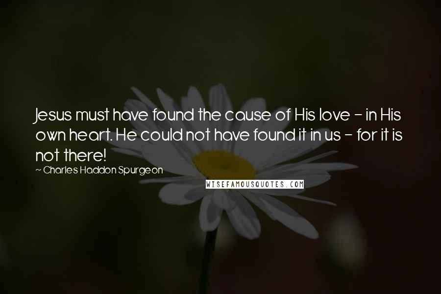 Charles Haddon Spurgeon Quotes: Jesus must have found the cause of His love - in His own heart. He could not have found it in us - for it is not there!