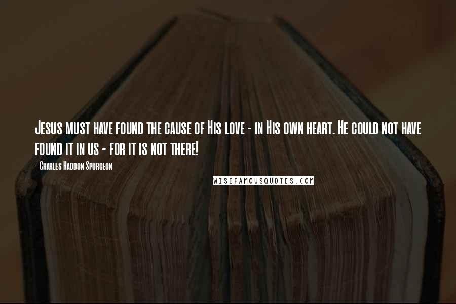 Charles Haddon Spurgeon Quotes: Jesus must have found the cause of His love - in His own heart. He could not have found it in us - for it is not there!