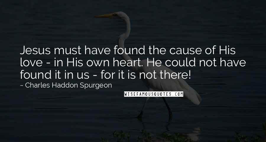 Charles Haddon Spurgeon Quotes: Jesus must have found the cause of His love - in His own heart. He could not have found it in us - for it is not there!