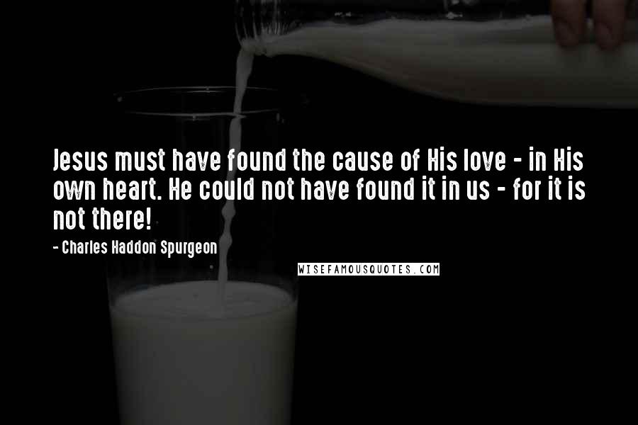 Charles Haddon Spurgeon Quotes: Jesus must have found the cause of His love - in His own heart. He could not have found it in us - for it is not there!