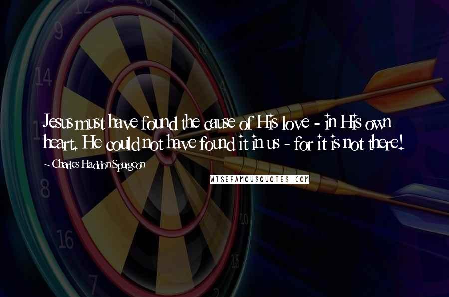 Charles Haddon Spurgeon Quotes: Jesus must have found the cause of His love - in His own heart. He could not have found it in us - for it is not there!