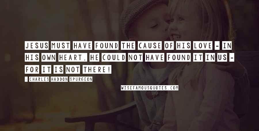 Charles Haddon Spurgeon Quotes: Jesus must have found the cause of His love - in His own heart. He could not have found it in us - for it is not there!