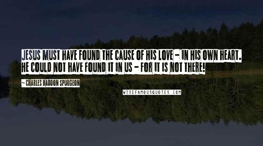 Charles Haddon Spurgeon Quotes: Jesus must have found the cause of His love - in His own heart. He could not have found it in us - for it is not there!