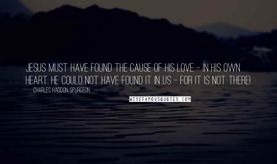 Charles Haddon Spurgeon Quotes: Jesus must have found the cause of His love - in His own heart. He could not have found it in us - for it is not there!