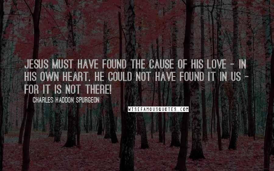 Charles Haddon Spurgeon Quotes: Jesus must have found the cause of His love - in His own heart. He could not have found it in us - for it is not there!