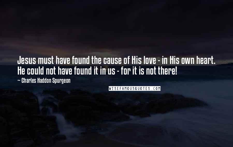 Charles Haddon Spurgeon Quotes: Jesus must have found the cause of His love - in His own heart. He could not have found it in us - for it is not there!